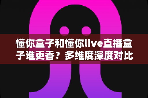懂你盒子和懂你live直播盒子谁更香?多维度深度对比与选购指南 懂你盒子和懂你live直播盒子谁更香?多维度深度对比与选购指南