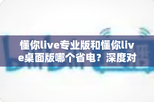 懂你live专业版和懂你live桌面版哪个省电?深度对比解析帮你选出最省电的使用方案 懂你live专业版和懂你live桌面版哪个省电?深度对比解析帮你选出最省电的使用方案