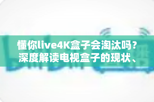 懂你live4K盒子会淘汰吗？深度解读电视盒子的现状、挑战与未来走向