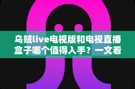 乌贼live电视版和电视直播盒子哪个值得入手?一文看懂优缺点,选对不选贵 乌贼live电视版和电视直播盒子哪个值得入手?一文看懂优缺点,选对不选贵