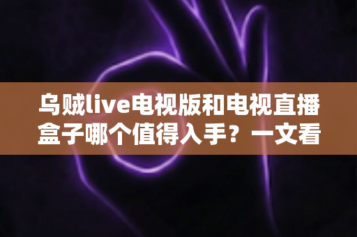 乌贼live电视版和电视直播盒子哪个值得入手？一文看懂优缺点，选对不选贵