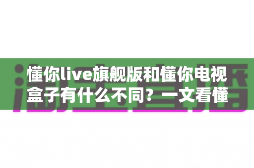 懂你live旗舰版和懂你电视盒子有什么不同？一文看懂两者核心差异与选购指南