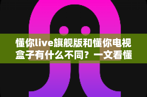 懂你live旗舰版和懂你电视盒子有什么不同？一文看懂两者核心差异与选购指南