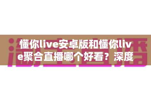 懂你live安卓版和懂你live聚合直播哪个好看？深度对比帮你选对看播方式