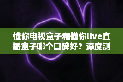 懂你电视盒子和懂你live直播盒子哪个口碑好？深度测评与全方位选购指南大公开