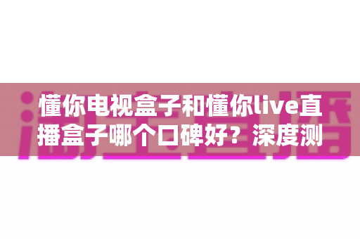 懂你电视盒子和懂你live直播盒子哪个口碑好？深度测评与全方位选购指南大公开