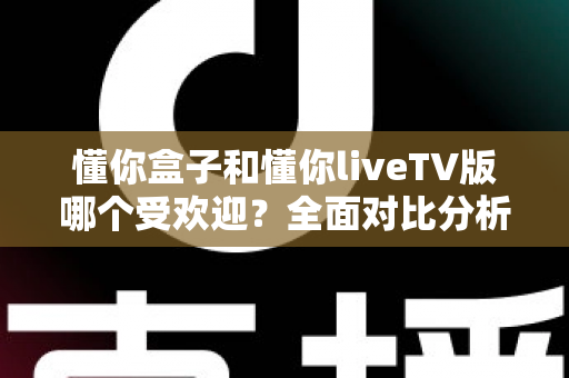 懂你盒子和懂你liveTV版哪个受欢迎？全面对比分析帮你找到最适合的观影选择