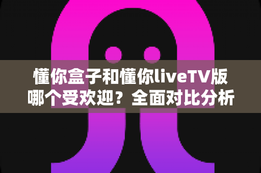 懂你盒子和懂你liveTV版哪个受欢迎？全面对比分析帮你找到最适合的观影选择