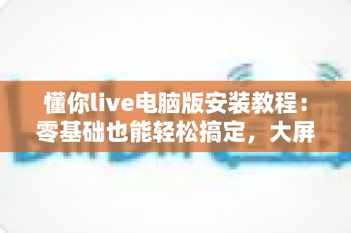 懂你live电脑版安装教程：零基础也能轻松搞定，大屏直播体验一步到位