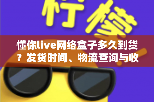 懂你live网络盒子多久到货？发货时间、物流查询与收货指南一文看懂