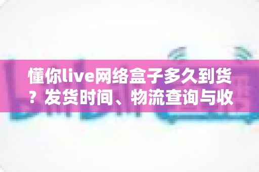 懂你live网络盒子多久到货？发货时间、物流查询与收货指南一文看懂