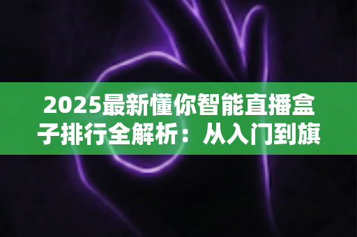 2025最新懂你智能直播盒子排行全解析：从入门到旗舰，帮你选对直播神器