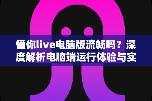 懂你live电脑版流畅吗?深度解析电脑端运行体验与实用优化技巧全攻略 懂你live电脑版流畅吗?深度解析电脑端运行体验与实用优化技巧全攻略