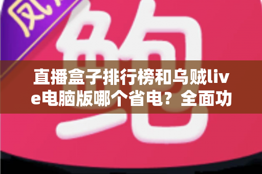 直播盒子排行榜和乌贼live电脑版哪个省电?全面功耗对比与省电优化指南 直播盒子排行榜和乌贼live电脑版哪个省电?全面功耗对比与省电优化指南