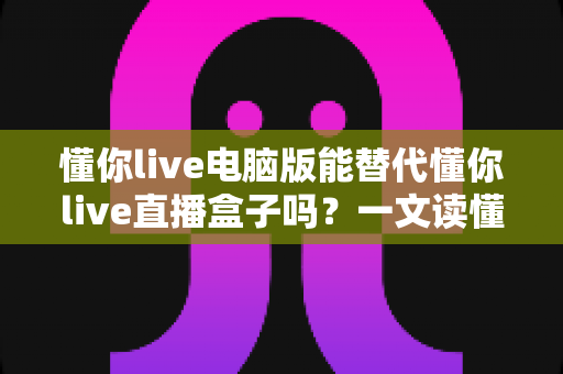 懂你live电脑版能替代懂你live直播盒子吗?一文读懂两者差异与选择思路 懂你live电脑版能替代懂你live直播盒子吗?一文读懂两者差异与选择思路