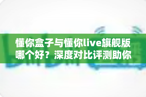 懂你盒子与懂你live旗舰版哪个好？深度对比评测助你选对电视观影神器