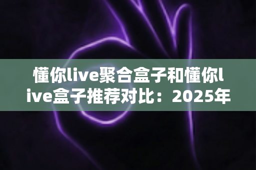 懂你live聚合盒子和懂你live盒子推荐对比：2025年最新选购指南与深度评测，帮你选对不踩坑