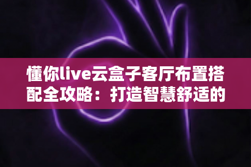 懂你live云盒子客厅布置搭配全攻略：打造智慧舒适的家庭影音生活空间