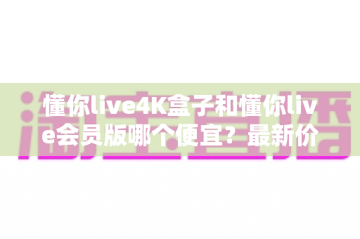 懂你live4K盒子和懂你live会员版哪个便宜?最新价格对比与高性价比选购全攻略 懂你live4K盒子和懂你live会员版哪个便宜?最新价格对比与高性价比选购全攻略
