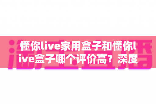 懂你live家用盒子和懂你live盒子哪个评价高？深度对比评测帮你选对不踩坑