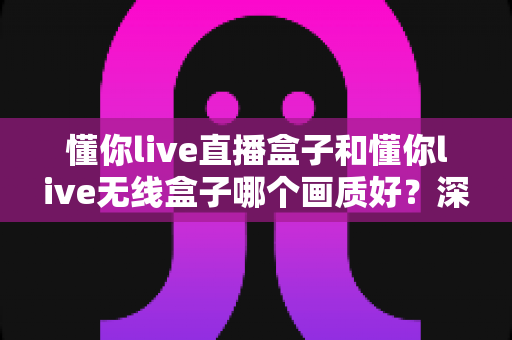 懂你live直播盒子和懂你live无线盒子哪个画质好？深度画质对比测评与选购全攻略