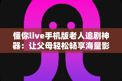 懂你live手机版老人追剧神器：让父母轻松畅享海量影视的贴心伴侣