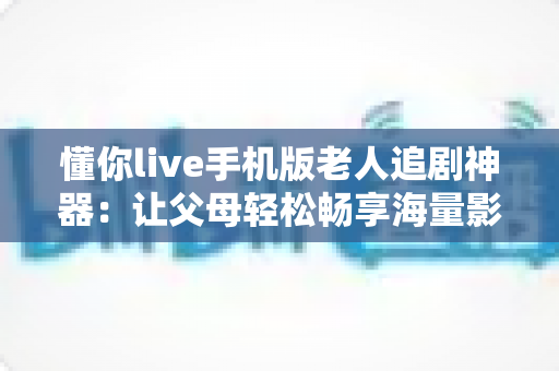 懂你live手机版老人追剧神器：让父母轻松畅享海量影视的贴心伴侣