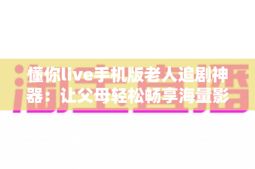 懂你live手机版老人追剧神器：让父母轻松畅享海量影视的贴心伴侣