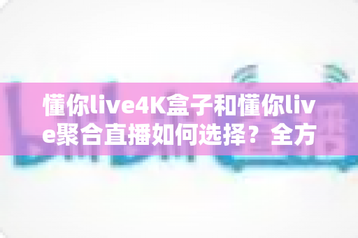 懂你live4K盒子和懂你live聚合直播如何选择？全方位深度对比评测助你找到最适合自己的直播观影方案