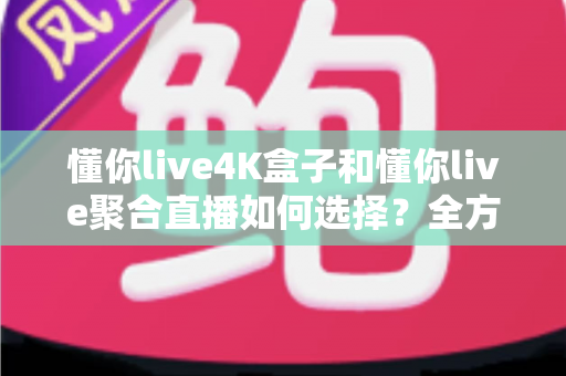懂你live4K盒子和懂你live聚合直播如何选择？全方位深度对比评测助你找到最适合自己的直播观影方案