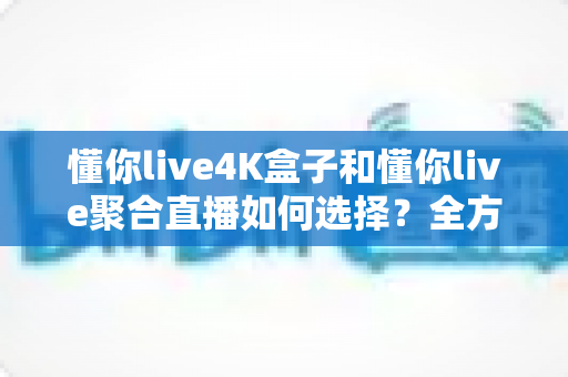 懂你live4K盒子和懂你live聚合直播如何选择？全方位深度对比评测助你找到最适合自己的直播观影方案