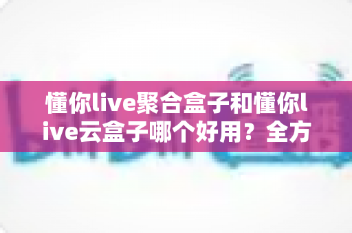 懂你live聚合盒子和懂你live云盒子哪个好用？全方位深度对比，看完再买不后悔