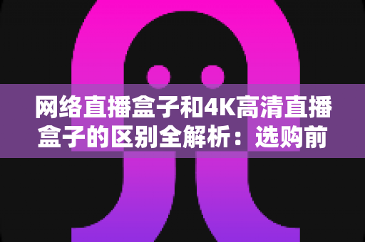 网络直播盒子和4K高清直播盒子的区别全解析:选购前必读的深度对比指南 网络直播盒子和4K高清直播盒子的区别全解析:选购前必读的深度对比指南