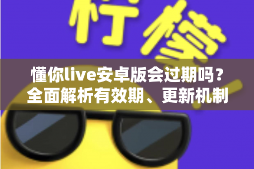 懂你live安卓版会过期吗？全面解析有效期、更新机制与使用注意事项