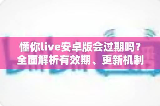 懂你live安卓版会过期吗？全面解析有效期、更新机制与使用注意事项