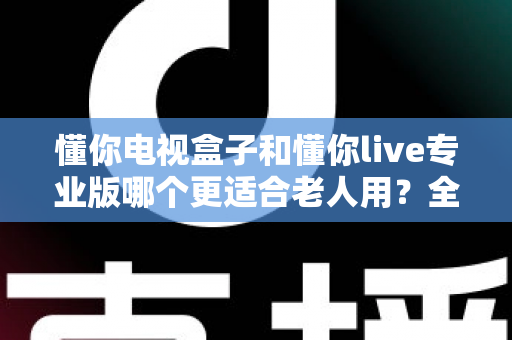 懂你电视盒子和懂你live专业版哪个更适合老人用？全方位适老观影选购深度指南