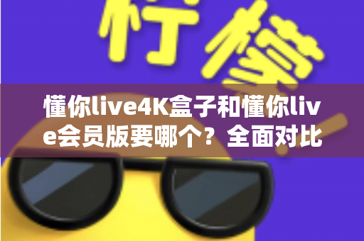 懂你live4K盒子和懂你live会员版要哪个？全面对比分析与选购指南，帮你一次选对不纠结