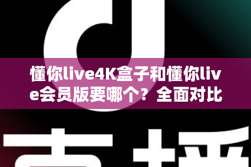 懂你live4K盒子和懂你live会员版要哪个？全面对比分析与选购指南，帮你一次选对不纠结