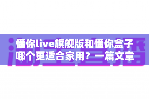 懂你live旗舰版和懂你盒子哪个更适合家用?一篇文章帮你选对家用娱乐设备 懂你live旗舰版和懂你盒子哪个更适合家用?一篇文章帮你选对家用娱乐设备