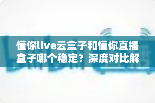 懂你live云盒子和懂你直播盒子哪个稳定?深度对比解析助你选出最靠谱的直播神器 懂你live云盒子和懂你直播盒子哪个稳定?深度对比解析助你选出最靠谱的直播神器