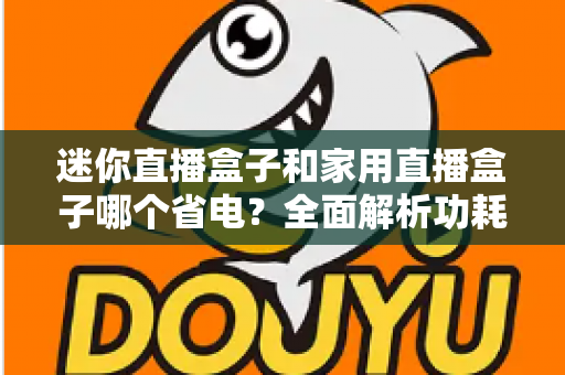 迷你直播盒子和家用直播盒子哪个省电?全面解析功耗差异与选购指南 迷你直播盒子和家用直播盒子哪个省电?全面解析功耗差异与选购指南
