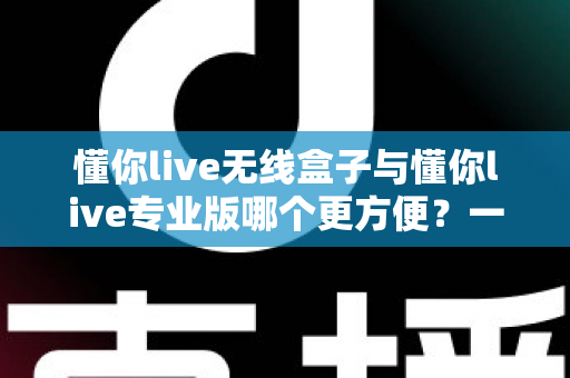 懂你live无线盒子与懂你live专业版哪个更方便？一站式对比解析帮你选对直播设备