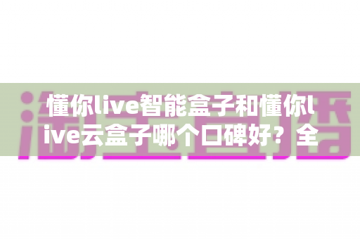 懂你live智能盒子和懂你live云盒子哪个口碑好？全方位深度对比测评助你精准选购