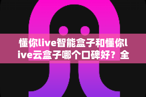 懂你live智能盒子和懂你live云盒子哪个口碑好？全方位深度对比测评助你精准选购