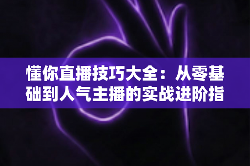 懂你直播技巧大全：从零基础到人气主播的实战进阶指南
