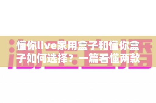 懂你live家用盒子和懂你盒子如何选择?一篇看懂两款电视盒子的选购全攻略 懂你live家用盒子和懂你盒子如何选择?一篇看懂两款电视盒子的选购全攻略