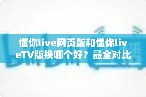 懂你live网页版和懂你liveTV版换哪个好?最全对比评测帮你一眼选对最佳版本 懂你live网页版和懂你liveTV版换哪个好?最全对比评测帮你一眼选对最佳版本