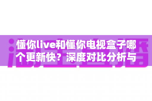 懂你live和懂你电视盒子哪个更新快？深度对比分析与选购指南全解析
