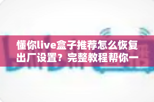 懂你live盒子推荐怎么恢复出厂设置?完整教程帮你一键还原流畅体验 懂你live盒子推荐怎么恢复出厂设置?完整教程帮你一键还原流畅体验