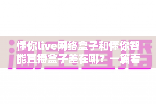 懂你live网络盒子和懂你智能直播盒子差在哪?一篇看懂两款热门电视盒子的核心区别与选购指南 懂你live网络盒子和懂你智能直播盒子差在哪?一篇看懂两款热门电视盒子的核心区别与选购指南